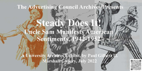 The Advertising Council Archives Presents Steady Does It! Uncle Sam Manifests American Sentiments, 1942-1952 A University Archives Exhibit, by Paul Gilbert II. Marshall Gallery, July 2022.  Text superimposed over a series of three illustrations depicting Uncle Sam.