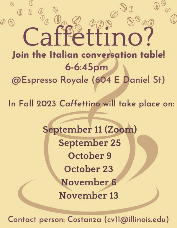 Caffettino? Join the Italian conversation table! 6-6:45pm @Expresso Royale (604 E Daniel St) In Fall 2023 Caffettino will take place on: September 11 (Zoom) September 25 October 9 October 23 November 6 November 13 Contact person: Costanza (cv11@illinois.edu)Caffettino? Join the Italian conversation table! 6-6:45pm @Expresso Royale (604 E Daniel St) In Fall 2023 Caffettino will take place on: September 11 (Zoom) September 25 October 9 October 23 November 6 November 13 Contact person: Costanza (cv11@illinois.edu)