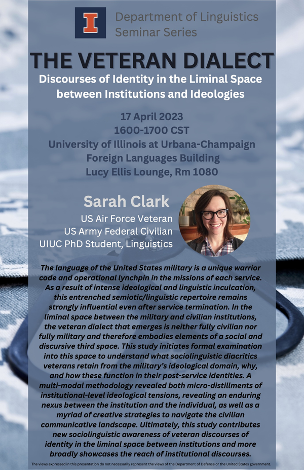 Image features a photo portrait of Sarah Clark. Text: Department of Linguistics Seminar Series. THE VETERAN DIALECT. Discourses of Identity in the Liminal Space between Institutions and Ideologies. 17 April 2023. 1600-1700 CST.  University of Illinois at Urbana-Champaign. Foreign Languages Building. Lucy Ellis Lounge, Rm 1080. Sarah Clark. US Air Force Veteran. US Army Federal Civilian. UIUC PhD Student, Linguistics. The language of the United States military is a unique warrior code and operational lynchpin in the missions of each service. As a result of intense ideological and linguistic inculcation, this entrenched semiotic/linguistic repertoire remains strongly influential even after service termination. In the liminal space between the military and civilian institutions, the veteran dialect that emerges is neither fully civilian nor fully military and therefore embodies elements of a social and discursive third space. This study initiates formal examination into this space to understand what sociolinguistic diacritics veterans retain from the military's ideological domain, why, and how these function in their post-service identities. A multi-modal methodology revealed both micro-distillments of institutional-level ideological tensions, revealing an enduring nexus between the institution and the individual, as well as a myriad of creative strategies to navigate the civilian communicative landscape. Ultimately, this study contributes new sociolinguistic awareness of veteran discourses of identity in the liminal space between institutions and more broadly showcases the reach of institutional discourses. The views expressed in this presentation do not necessarily represent the views of the Department of Defense or the United States government.