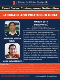Center for Global Studies AT THE UNIVERSITY OF ILLINOIS AT URBANA-CHAMPAIGN. Event Series: Contemporary Nationalism. Title: LANGUAGE AND POLITICS IN INDIA. MARCH 29TH @12:00 (CST). Dr. Sarangi and Dr. Mishra examine at the multiple domains where language and politics interact in case of India after independence. Among these are site of education, occupation, administration, state ideology, caste and class hierarchies, regional diversities and differences, cultural differentiation and gender discrimination. The constitutional provisions entailed in the PART XVIl of the Indian Constitution show how the language question in the Constituent Assembly Debates resulted in the constitutional provisions for the protection and language rights especially for the linguistic minorities. Mithilesh Mishra, PhD, is Senior Lecturer, Director and Language Coordinator of Hindi and Urdu, and Advisor for the Minor in Hindi Studies at the Department of Linguistics, UlUC. Asha Sarangi, PhD, is professor at the Centre for Political Studies, School of Social Sciences, Jawaharlal Nehru University, New Delhi, India. Her areas of interst include political and cultural economy of development in modern India, state politics in India, identity and politics in South Asia and more specifically the politics of linguistic nationalism in modern India. Poster includes photo portraits of Mithilesh Mishra (UIUC) and Asha Sarangi (JNU).  The Center for Global Studies is a National Resource Center funded through United States Department of Education Title VI grants.