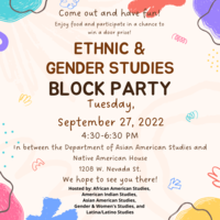 Transcription: Come out and have fun! Enjoy food and participate in a chance to win a door prize!  Ethnic & Gender Studies Block Party Tuesday, September 27, 2022 4:30-6:30 pm  In between the Department of Asian American Studies and Native American House 1208 W. Nevada St  We hope to see you there!  Hosted by: African American Studies, American Indian Studies, Asian American Studies, Gender and Women's Studies, and Latina/Latino Studies