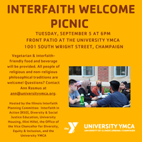 Interfaith Welcome Picnic, Tuesday, September 5 at 6 PM, Front Patio at the University YMCA, 1001 S. Wright St., Champaign. Vegetarian & interfaith-friendly food and beverage will be provided. All people of religious and non-religious philosophical traditions are welcome! Questions? Contact Ann Rasmus at ann@universityymca.org. Hosted by the Illinois Interfaith Planning Committee: Interfaith in Action, Diversity & Social Justice Education, University Housing, Illini Hillel, the Office of the Vice Chancellor for Diversity, Equity & Inclusion, and the University YMCA.