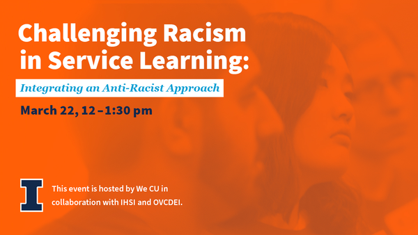 Challenging Racism in Service Learning: Integrating an Anti-Racist Approach. March 22, 12-1:30 p.m. This event is hosted by We CU in collaboration with IHSI and OVCDEI. University of Illinois Urbana-Champaign.