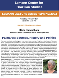Lemann Center for Brazilian Studies LEMANN LECTURE SERIES - SPRING 2023 Tuesday, February 21st 12:00 PM - 13:30 PM ONLINE - Click here to register Silvia Hunold Lara Pontifical Catholic University of Rio de Janeiro (PUC-Rio) Palmares: Sources, History and Politics Palmares was the longest lasting and most extensive community of fugitives in the history of slavery in Brazil. The people who settled in the woods of southern Pernambuco resisted for more than a century (ca.1602/12-1714), occupied an extensive territory and were even recognized as a political unit by colonial authorities. Throughout the 19th and 20th centuries, Palmares became an important symbol for the Black movement in Brazil and for those fighting for rights and against racism. This presentation discusses the documentary, historiographical and political aspects of the research that the renowned historian Silvia Lara published in the book Palmares & Cucaú (Edusp, 2021) and on the website Documenta Palmares. The site illustrates a rich and diverse collection of sources, which, examined in the light of Africanist historiography, reveal dimensions of the political culture of the inhabitants of the mocambos that allow a reassessment of the meaning of events such as the peace agreement established in 1678 with the government of Pernambuco. The presentation also deals with some of the historiographical and political developments that emerge from this new interpretation of the history of Palmares. Silvia Hunold Lara is a professor of history at the Universidade Estadual de Campinas (UNICAMP), Brazil. Her research focuses on the history of slavery in Brazil in the 17th and 18th centuries. She has published Campos da violência. Escravos e senhores na capitania do Rio de Janeiro, 1750-1808 (1988); Fragmentos setecentistas. Escravidão, cultura e poder na América portuguesa, and has edited, among others, Direitos e Justiças no Brasil. Ensaios de história social (2006, with Joseli M. Nunes Mendonça), and Guerra contra Palmares: O Manuscrito de 1678 (2021, with Phablo Roberto Marchis Fachin). Her last book, Palmares & Cucaú. O aprendizado da dominação (2021) was a finalist for the 2022 Jabuti Prize (often called the Brazilian Pulitzer) and received the 2022 Brazilian National Library Literary Prize.