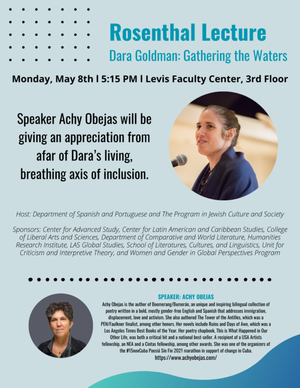Rosenthal Lecture Dara Goldman: Gathering the Waters Monday, May 8th I 5:15 PM I Levis Faculty Center, 3rd Floor Speaker Achy Obejas will be giving an appreciation from afar of Dara's living, breathing axis of inclusion. Host: Department of Spanish and Portuguese and The Program in Jewish Culture and Society Sponsors: Center for Advanced Study, Center for Latin American and Caribbean Studies, College of Liberal Arts and Sciences, Department of Comparative and World Literature, Humanities Research Institute, LAS Global Studies, School of Literatures, Cultures, and Linguistics, Unit for Criticism and Interpretive Theory, and Women and Gender in Global Perspectives Program SPEAKER: ACHY OBEJAS Achy Obejas is the author of Boomerang/Bumerán, an unique and inspiring bilingual collection of poetry written in a bold, mostly gender-free English and Spanish that addresses immigration, displacement, love and activism. She also authored The Tower of the Antilles, which was a PEN/Faulkner finalist, among other honors. Her novels include Ruins and Days of Awe, which was a Los Angeles Times Best Books of the Year. Her poetry chapbook, This is What Happened in Our Other Life, was both a critical hit and a national best-seller. A recipient of a USA Artists fellowship, an NEA and a Cintas fellowship, among other awards. She was one of the organizers of the #15novCuba Poesiá Sin Fin 2021 marathon in support of change in Cuba https://www.achyobejas.com